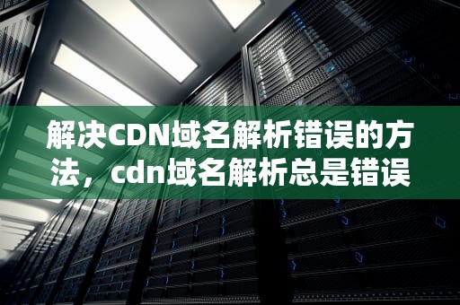 解决CDN域名解析错误的方法，cdn域名解析总是错误怎么办