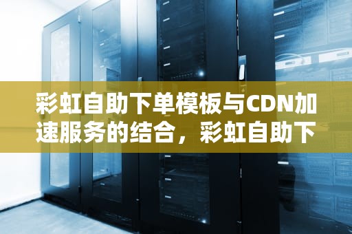 彩虹自助下单模板与CDN加速服务的结合，彩虹自助下单模板