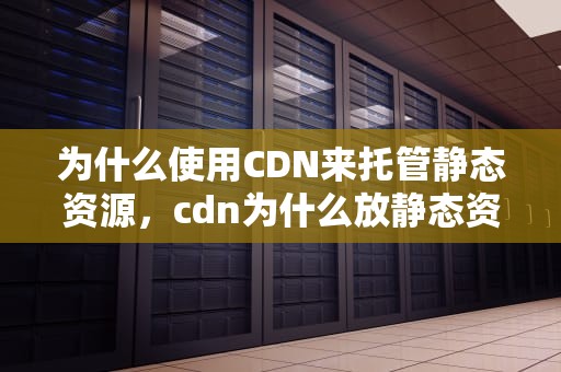 为什么使用CDN来托管静态资源，cdn为什么放静态资源不能用