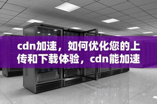 cdn加速，如何优化您的上传和下载体验，cdn能加速上传下传吗