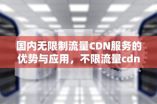 国内无限制流量CDN服务的优势与应用，不限流量cdn