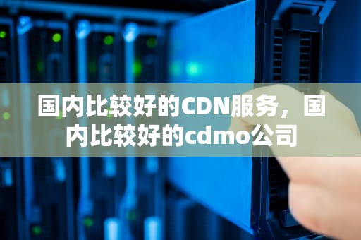 国内比较好的CDN服务，国内比较好的cdmo公司