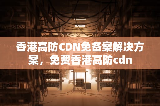 香港高防CDN免备案解决方案，免费香港高防cdn