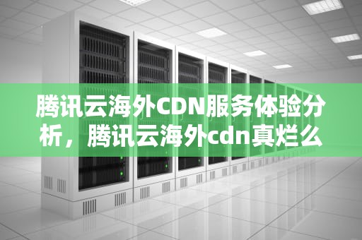 腾讯云海外CDN服务体验分析，腾讯云海外cdn真烂么