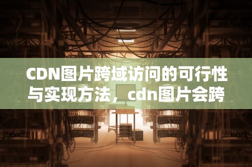 CDN图片跨域访问的可行性与实现方法，cdn图片会跨域吗