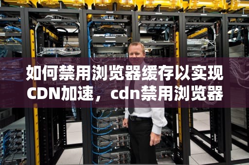 如何禁用浏览器缓存以实现CDN加速，cdn禁用浏览器缓存怎么办