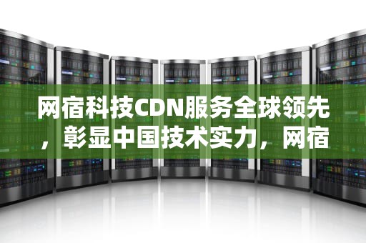 网宿科技CDN服务全球领先，彰显中国技术实力，网宿科技cdn名列全球第一