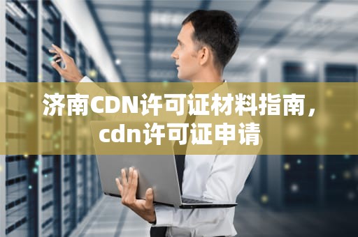 济南CDN许可证材料指南，cdn许可证申请