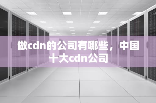做cdn的公司有哪些，中国十大cdn公司