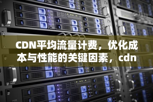 CDN平均流量计费，优化成本与性能的关键因素，cdn平均流量计费多少