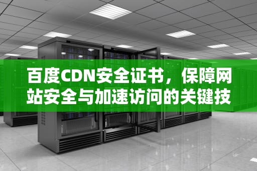 百度CDN安全证书，保障网站安全与加速访问的关键技术，百度cdn安全证书有用吗