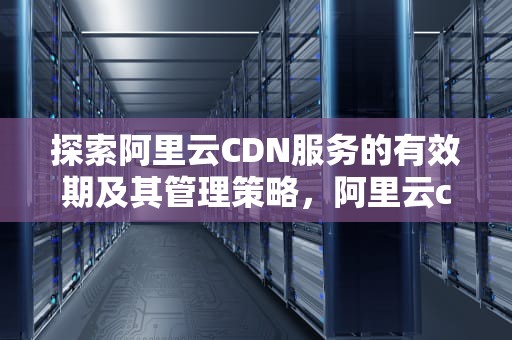 探索阿里云CDN服务的有效期及其管理策略，阿里云cdn有效期多久