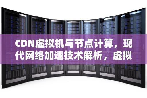 CDN虚拟机与节点计算，现代网络加速技术解析，虚拟主机cdn怎么用