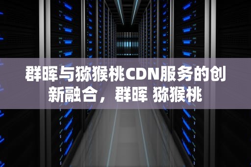群晖与猕猴桃CDN服务的创新融合，群晖 猕猴桃