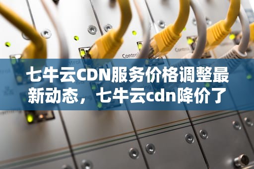 七牛云CDN服务价格调整最新动态，七牛云cdn降价了吗