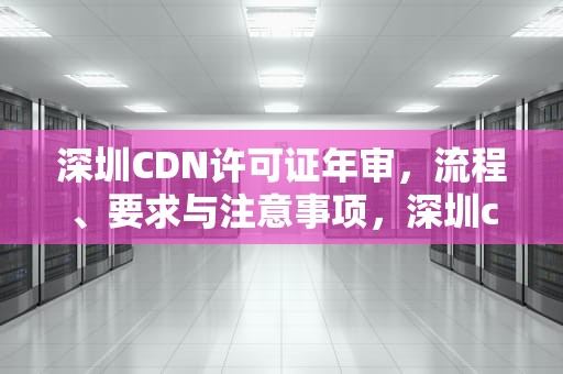 深圳CDN许可证年审，流程、要求与注意事项，深圳cdn许可证年审要多久