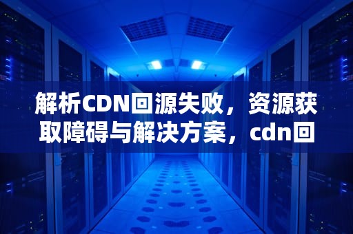 解析CDN回源失败，资源获取障碍与解决方案，cdn回源无法获取资源怎么办