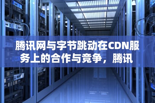 腾讯网与字节跳动在CDN服务上的合作与竞争，腾讯 字节跳动