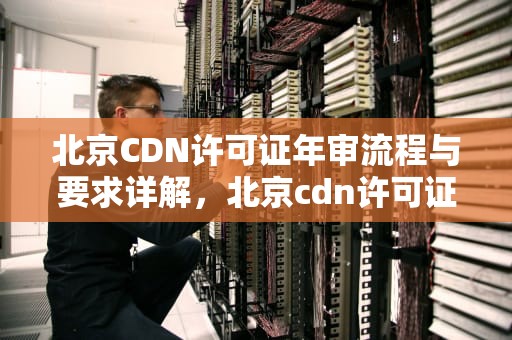 北京CDN许可证年审流程与要求详解，北京cdn许可证年审要多久