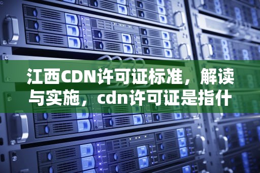 江西CDN许可证标准，解读与实施，cdn许可证是指什么