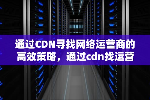 通过CDN寻找网络运营商的高效策略，通过cdn找运营商客服