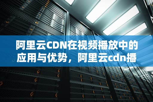阿里云CDN在视频播放中的应用与优势，阿里云cdn播放视频收费吗