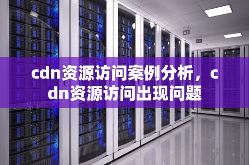 cdn资源访问案例分析，cdn资源访问出现问题