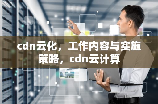 cdn云化，工作内容与实施策略，cdn云计算
