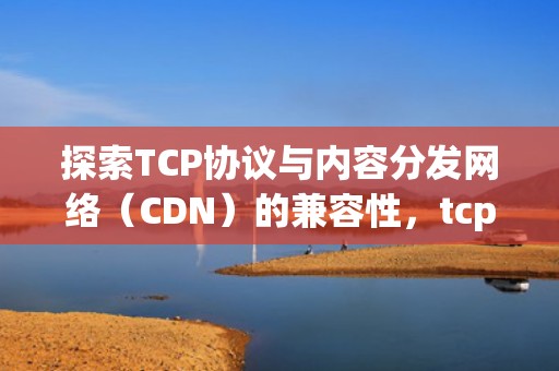 探索TCP协议与内容分发网络（CDN）的兼容性，tcp协议可靠吗