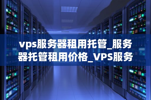 vps服务器租用托管_服务器托管租用价格_VPS服务器租用托管的全面解析
