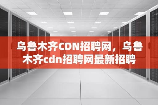 乌鲁木齐CDN招聘网，乌鲁木齐cdn招聘网最新招聘