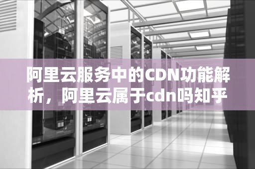 阿里云服务中的CDN功能解析，阿里云属于cdn吗知乎