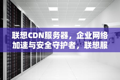 联想CDN服务器，企业网络加速与安全守护者，联想服务器idrac