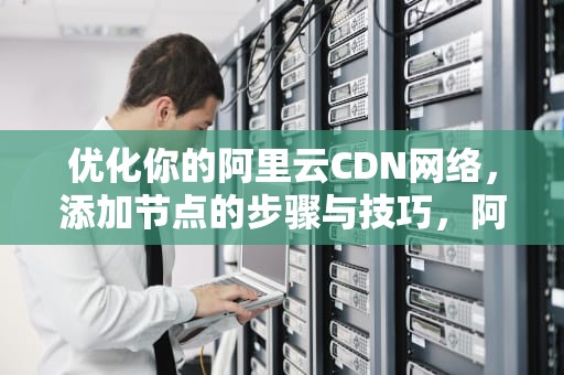优化你的阿里云CDN网络，添加节点的步骤与技巧，阿里云cdn添加节点教程