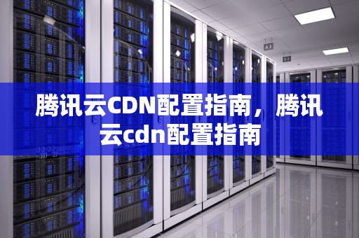 腾讯云CDN配置指南，腾讯云cdn配置指南