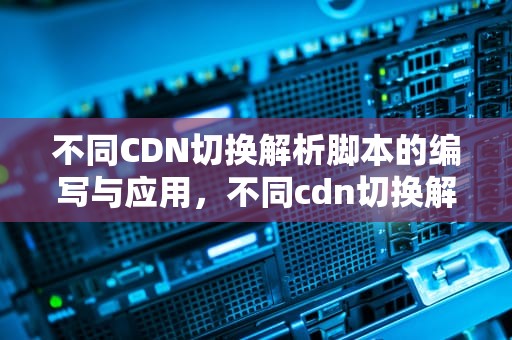 不同CDN切换解析脚本的编写与应用，不同cdn切换解析脚本的方法