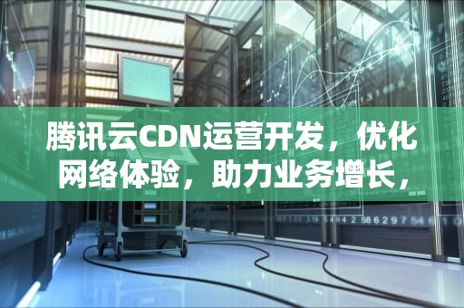 腾讯云CDN运营开发，优化网络体验，助力业务增长，腾讯云cdn运营开发方案