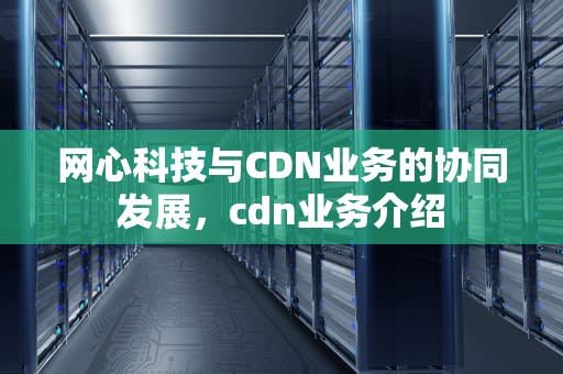 网心科技与CDN业务的协同发展，cdn业务介绍