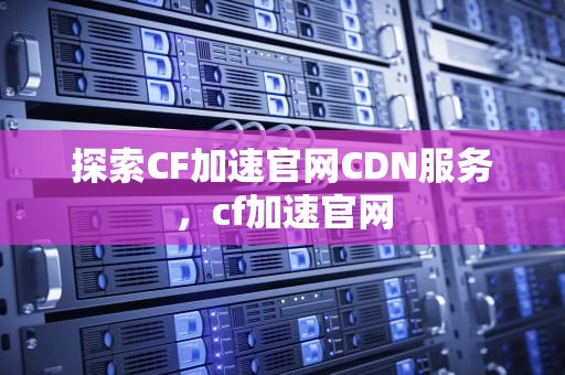 探索CF加速官网CDN服务，cf加速官网