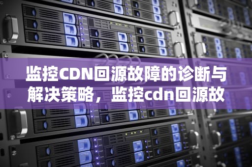 监控CDN回源故障的诊断与解决策略，监控cdn回源故障怎么解决