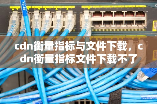 cdn衡量指标与文件下载，cdn衡量指标文件下载不了
