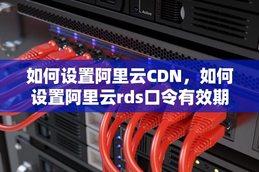 如何设置阿里云CDN，如何设置阿里云rds口令有效期