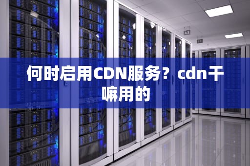 何时启用CDN服务？cdn干嘛用的