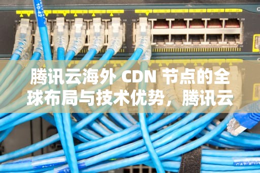 腾讯云海外 CDN 节点的全球布局与技术优势，腾讯云海外cdn节点设置