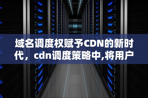 域名调度权赋予CDN的新时代，cdn调度策略中,将用户调度到地址位置