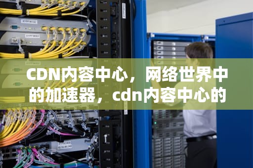 CDN内容中心，网络世界中的加速器，cdn内容中心的作用是什么