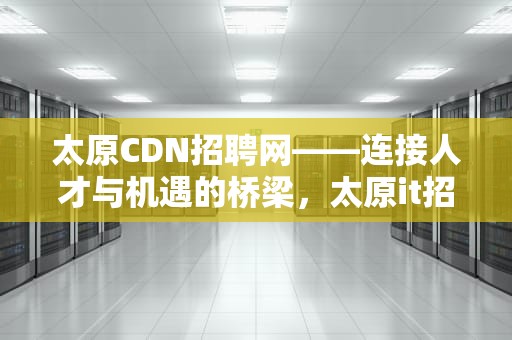 太原CDN招聘网——连接人才与机遇的桥梁，太原it招聘