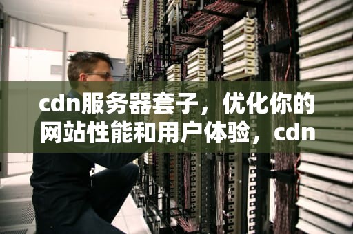 cdn服务器套子，优化你的网站性能和用户体验，cdn服务器的作用