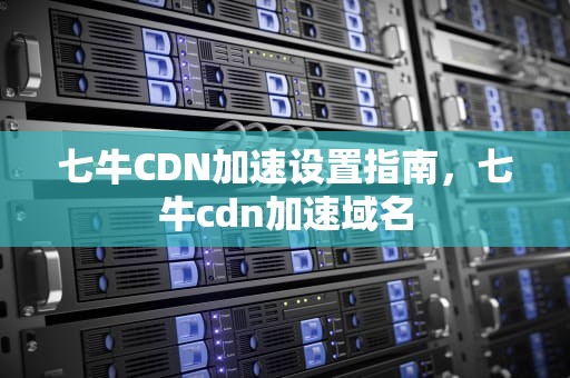 七牛CDN加速设置指南，七牛cdn加速域名