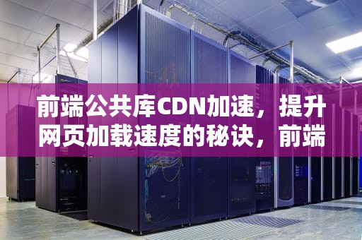 前端公共库CDN加速，提升网页加载速度的秘诀，前端公共库cdn加速什么意思